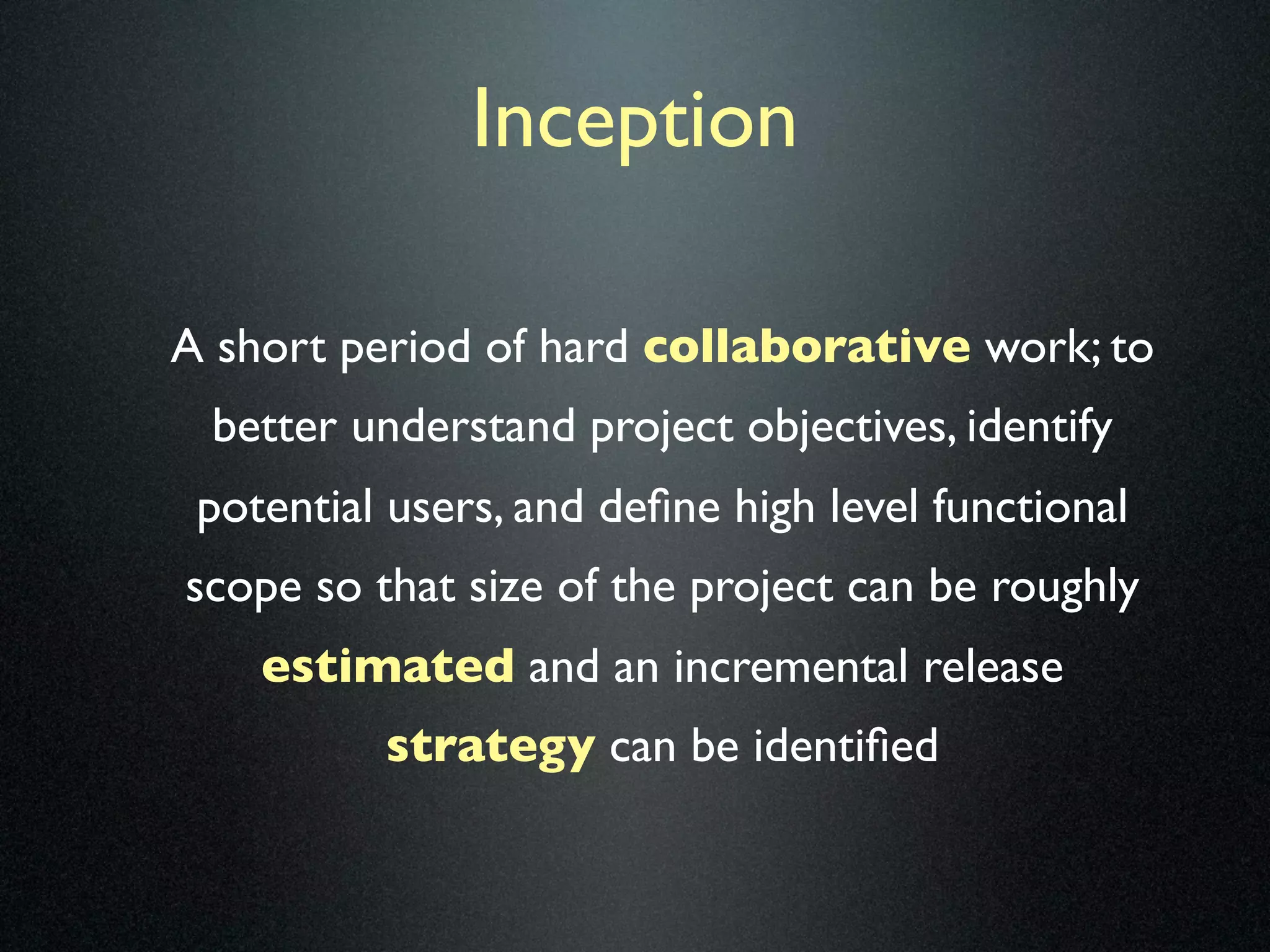 Inception

A short period of hard collaborative work; to
 better understand project objectives, identify
 potential users, and deﬁne high level functional
scope so that size of the project can be roughly
    estimated and an incremental release
          strategy can be identiﬁed
 