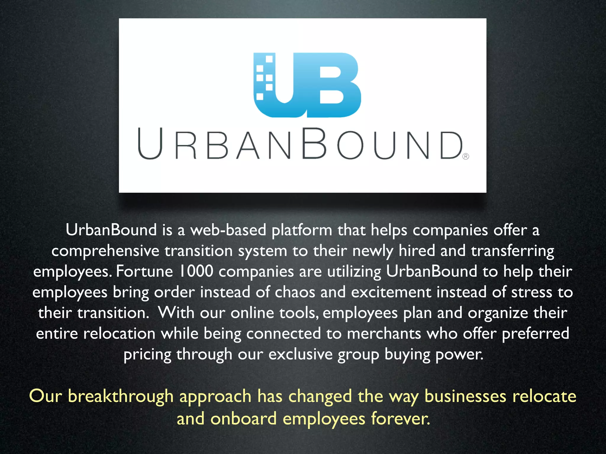 UrbanBound is a web-based platform that helps companies offer a
   comprehensive transition system to their newly hired and transferring
employees. Fortune 1000 companies are utilizing UrbanBound to help their
employees bring order instead of chaos and excitement instead of stress to
 their transition.  With our online tools, employees plan and organize their
entire relocation while being connected to merchants who offer preferred
              pricing through our exclusive group buying power.

Our breakthrough approach has changed the way businesses relocate
                 and onboard employees forever.
 
