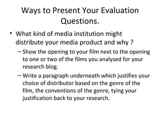 Ways to Present Your Evaluation Questions. What kind of media institution might distribute your media product and why ? Show the opening to your film next to the opening to one or two of the films you analysed for your research blog.  Write a paragraph underneath which justifies your choice of distributor based on the genre of the film, the conventions of the genre, tying your justification back to your research.  