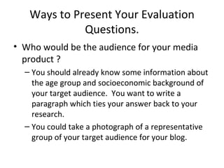 Ways to Present Your Evaluation Questions. Who would be the audience for your media product ?  You should already know some information about the age group and socioeconomic background of your target audience.  You want to write a paragraph which ties your answer back to your research.  You could take a photograph of a representative group of your target audience for your blog.  
