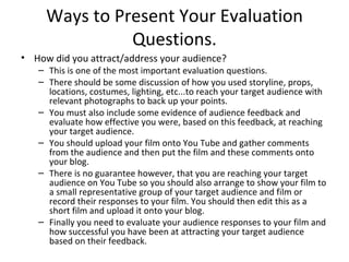 Ways to Present Your Evaluation Questions. How did you attract/address your audience? This is one of the most important evaluation questions.  There should be some discussion of how you used storyline, props, locations, costumes, lighting, etc...to reach your target audience with relevant photographs to back up your points.  You must also include some evidence of audience feedback and evaluate how effective you were, based on this feedback, at reaching your target audience.  You should upload your film onto You Tube and gather comments from the audience and then put the film and these comments onto your blog.  There is no guarantee however, that you are reaching your target audience on You Tube so you should also arrange to show your film to a small representative group of your target audience and film or record their responses to your film. You should then edit this as a short film and upload it onto your blog.  Finally you need to evaluate your audience responses to your film and how successful you have been at attracting your target audience based on their feedback.  