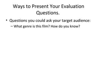 Ways to Present Your Evaluation Questions.  Questions you could ask your target audience: What genre is this film? How do you know?  