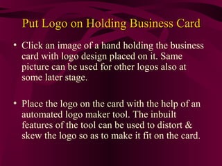 Put Logo on Holding Business Card
• Click an image of a hand holding the business
  card with logo design placed on it. Same
  picture can be used for other logos also at
  some later stage.

• Place the logo on the card with the help of an
  automated logo maker tool. The inbuilt
  features of the tool can be used to distort &
  skew the logo so as to make it fit on the card.
 