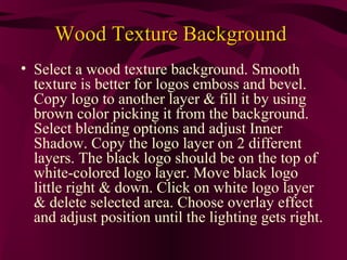 Wood Texture Background
• Select a wood texture background. Smooth
  texture is better for logos emboss and bevel.
  Copy logo to another layer & fill it by using
  brown color picking it from the background.
  Select blending options and adjust Inner
  Shadow. Copy the logo layer on 2 different
  layers. The black logo should be on the top of
  white-colored logo layer. Move black logo
  little right & down. Click on white logo layer
  & delete selected area. Choose overlay effect
  and adjust position until the lighting gets right.
 