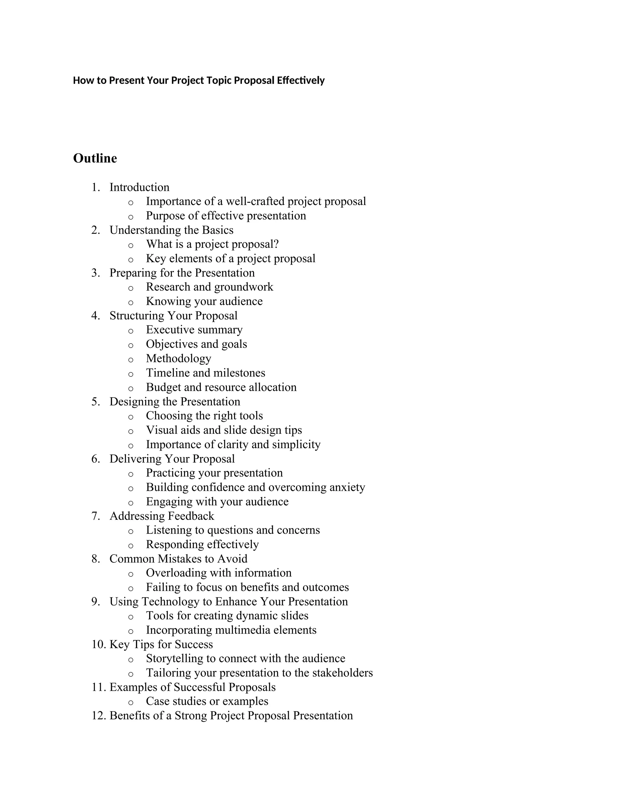 How to Present Your Project Topic Proposal Effectively
Outline
1. Introduction
o Importance of a well-crafted project proposal
o Purpose of effective presentation
2. Understanding the Basics
o What is a project proposal?
o Key elements of a project proposal
3. Preparing for the Presentation
o Research and groundwork
o Knowing your audience
4. Structuring Your Proposal
o Executive summary
o Objectives and goals
o Methodology
o Timeline and milestones
o Budget and resource allocation
5. Designing the Presentation
o Choosing the right tools
o Visual aids and slide design tips
o Importance of clarity and simplicity
6. Delivering Your Proposal
o Practicing your presentation
o Building confidence and overcoming anxiety
o Engaging with your audience
7. Addressing Feedback
o Listening to questions and concerns
o Responding effectively
8. Common Mistakes to Avoid
o Overloading with information
o Failing to focus on benefits and outcomes
9. Using Technology to Enhance Your Presentation
o Tools for creating dynamic slides
o Incorporating multimedia elements
10. Key Tips for Success
o Storytelling to connect with the audience
o Tailoring your presentation to the stakeholders
11. Examples of Successful Proposals
o Case studies or examples
12. Benefits of a Strong Project Proposal Presentation
 