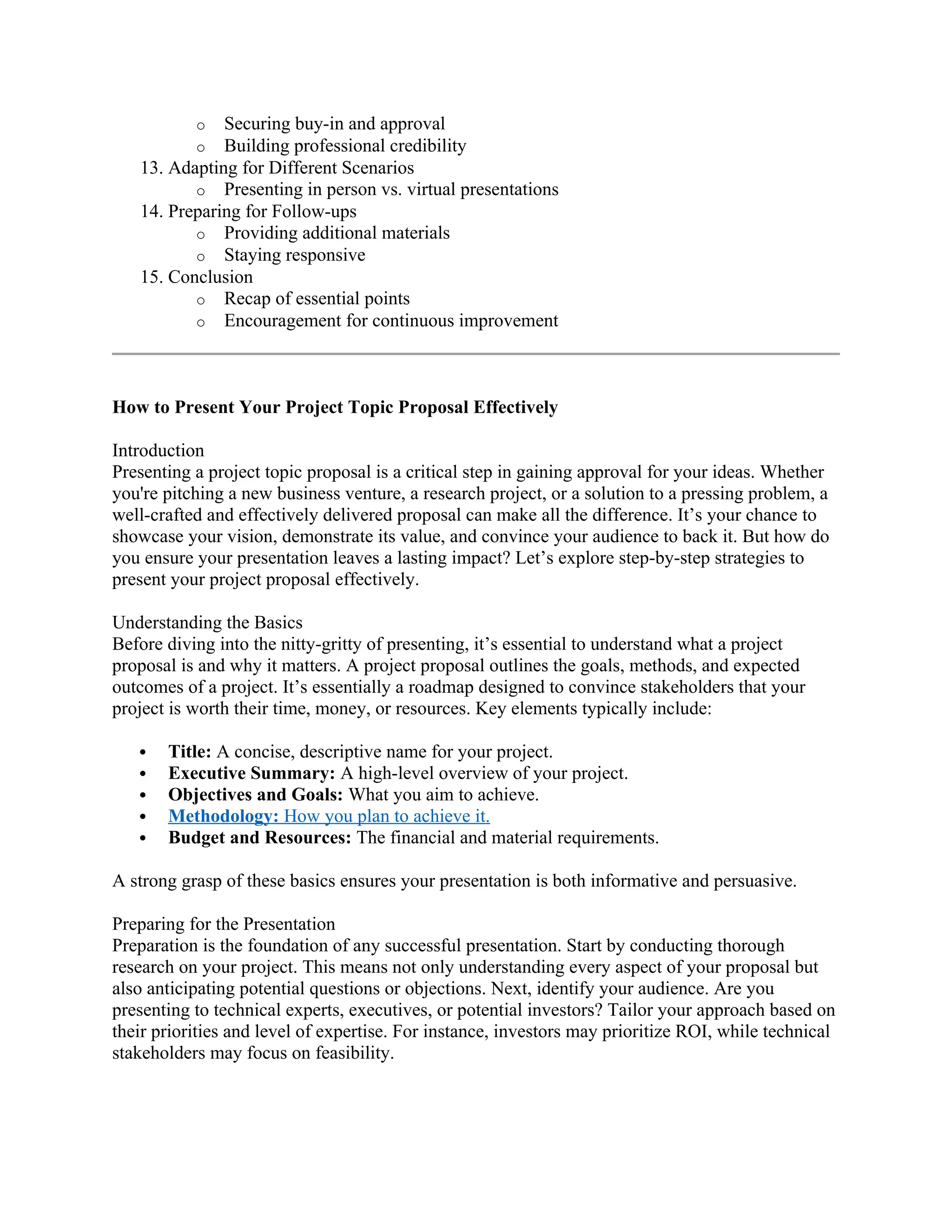 o Securing buy-in and approval
o Building professional credibility
13. Adapting for Different Scenarios
o Presenting in person vs. virtual presentations
14. Preparing for Follow-ups
o Providing additional materials
o Staying responsive
15. Conclusion
o Recap of essential points
o Encouragement for continuous improvement
How to Present Your Project Topic Proposal Effectively
Introduction
Presenting a project topic proposal is a critical step in gaining approval for your ideas. Whether
you're pitching a new business venture, a research project, or a solution to a pressing problem, a
well-crafted and effectively delivered proposal can make all the difference. It’s your chance to
showcase your vision, demonstrate its value, and convince your audience to back it. But how do
you ensure your presentation leaves a lasting impact? Let’s explore step-by-step strategies to
present your project proposal effectively.
Understanding the Basics
Before diving into the nitty-gritty of presenting, it’s essential to understand what a project
proposal is and why it matters. A project proposal outlines the goals, methods, and expected
outcomes of a project. It’s essentially a roadmap designed to convince stakeholders that your
project is worth their time, money, or resources. Key elements typically include:
 Title: A concise, descriptive name for your project.
 Executive Summary: A high-level overview of your project.
 Objectives and Goals: What you aim to achieve.
 Methodology: How you plan to achieve it.
 Budget and Resources: The financial and material requirements.
A strong grasp of these basics ensures your presentation is both informative and persuasive.
Preparing for the Presentation
Preparation is the foundation of any successful presentation. Start by conducting thorough
research on your project. This means not only understanding every aspect of your proposal but
also anticipating potential questions or objections. Next, identify your audience. Are you
presenting to technical experts, executives, or potential investors? Tailor your approach based on
their priorities and level of expertise. For instance, investors may prioritize ROI, while technical
stakeholders may focus on feasibility.
 