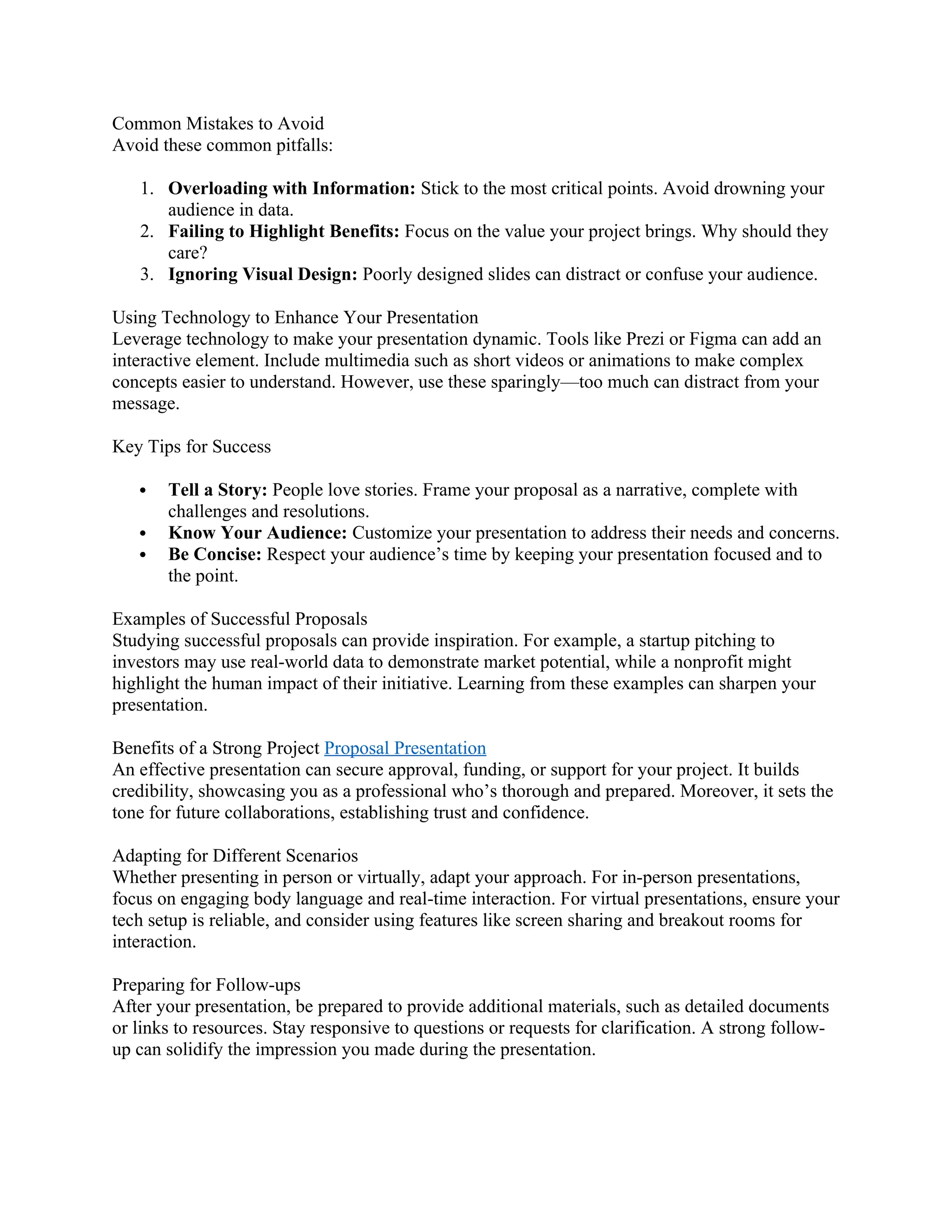 Common Mistakes to Avoid
Avoid these common pitfalls:
1. Overloading with Information: Stick to the most critical points. Avoid drowning your
audience in data.
2. Failing to Highlight Benefits: Focus on the value your project brings. Why should they
care?
3. Ignoring Visual Design: Poorly designed slides can distract or confuse your audience.
Using Technology to Enhance Your Presentation
Leverage technology to make your presentation dynamic. Tools like Prezi or Figma can add an
interactive element. Include multimedia such as short videos or animations to make complex
concepts easier to understand. However, use these sparingly—too much can distract from your
message.
Key Tips for Success
 Tell a Story: People love stories. Frame your proposal as a narrative, complete with
challenges and resolutions.
 Know Your Audience: Customize your presentation to address their needs and concerns.
 Be Concise: Respect your audience’s time by keeping your presentation focused and to
the point.
Examples of Successful Proposals
Studying successful proposals can provide inspiration. For example, a startup pitching to
investors may use real-world data to demonstrate market potential, while a nonprofit might
highlight the human impact of their initiative. Learning from these examples can sharpen your
presentation.
Benefits of a Strong Project Proposal Presentation
An effective presentation can secure approval, funding, or support for your project. It builds
credibility, showcasing you as a professional who’s thorough and prepared. Moreover, it sets the
tone for future collaborations, establishing trust and confidence.
Adapting for Different Scenarios
Whether presenting in person or virtually, adapt your approach. For in-person presentations,
focus on engaging body language and real-time interaction. For virtual presentations, ensure your
tech setup is reliable, and consider using features like screen sharing and breakout rooms for
interaction.
Preparing for Follow-ups
After your presentation, be prepared to provide additional materials, such as detailed documents
or links to resources. Stay responsive to questions or requests for clarification. A strong follow-
up can solidify the impression you made during the presentation.
 