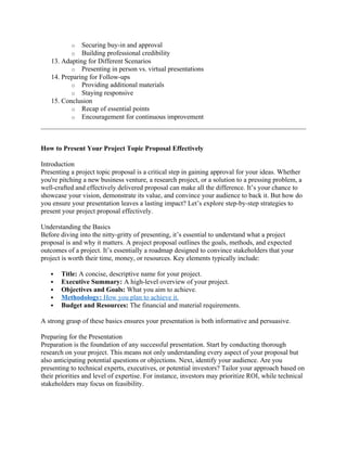 o Securing buy-in and approval
o Building professional credibility
13. Adapting for Different Scenarios
o Presenting in person vs. virtual presentations
14. Preparing for Follow-ups
o Providing additional materials
o Staying responsive
15. Conclusion
o Recap of essential points
o Encouragement for continuous improvement
How to Present Your Project Topic Proposal Effectively
Introduction
Presenting a project topic proposal is a critical step in gaining approval for your ideas. Whether
you're pitching a new business venture, a research project, or a solution to a pressing problem, a
well-crafted and effectively delivered proposal can make all the difference. It’s your chance to
showcase your vision, demonstrate its value, and convince your audience to back it. But how do
you ensure your presentation leaves a lasting impact? Let’s explore step-by-step strategies to
present your project proposal effectively.
Understanding the Basics
Before diving into the nitty-gritty of presenting, it’s essential to understand what a project
proposal is and why it matters. A project proposal outlines the goals, methods, and expected
outcomes of a project. It’s essentially a roadmap designed to convince stakeholders that your
project is worth their time, money, or resources. Key elements typically include:
 Title: A concise, descriptive name for your project.
 Executive Summary: A high-level overview of your project.
 Objectives and Goals: What you aim to achieve.
 Methodology: How you plan to achieve it.
 Budget and Resources: The financial and material requirements.
A strong grasp of these basics ensures your presentation is both informative and persuasive.
Preparing for the Presentation
Preparation is the foundation of any successful presentation. Start by conducting thorough
research on your project. This means not only understanding every aspect of your proposal but
also anticipating potential questions or objections. Next, identify your audience. Are you
presenting to technical experts, executives, or potential investors? Tailor your approach based on
their priorities and level of expertise. For instance, investors may prioritize ROI, while technical
stakeholders may focus on feasibility.
 