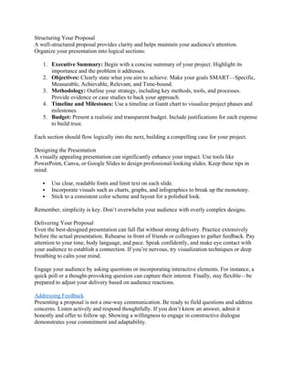 Structuring Your Proposal
A well-structured proposal provides clarity and helps maintain your audience's attention.
Organize your presentation into logical sections:
1. Executive Summary: Begin with a concise summary of your project. Highlight its
importance and the problem it addresses.
2. Objectives: Clearly state what you aim to achieve. Make your goals SMART—Specific,
Measurable, Achievable, Relevant, and Time-bound.
3. Methodology: Outline your strategy, including key methods, tools, and processes.
Provide evidence or case studies to back your approach.
4. Timeline and Milestones: Use a timeline or Gantt chart to visualize project phases and
milestones.
5. Budget: Present a realistic and transparent budget. Include justifications for each expense
to build trust.
Each section should flow logically into the next, building a compelling case for your project.
Designing the Presentation
A visually appealing presentation can significantly enhance your impact. Use tools like
PowerPoint, Canva, or Google Slides to design professional-looking slides. Keep these tips in
mind:
 Use clear, readable fonts and limit text on each slide.
 Incorporate visuals such as charts, graphs, and infographics to break up the monotony.
 Stick to a consistent color scheme and layout for a polished look.
Remember, simplicity is key. Don’t overwhelm your audience with overly complex designs.
Delivering Your Proposal
Even the best-designed presentation can fall flat without strong delivery. Practice extensively
before the actual presentation. Rehearse in front of friends or colleagues to gather feedback. Pay
attention to your tone, body language, and pace. Speak confidently, and make eye contact with
your audience to establish a connection. If you’re nervous, try visualization techniques or deep
breathing to calm your mind.
Engage your audience by asking questions or incorporating interactive elements. For instance, a
quick poll or a thought-provoking question can capture their interest. Finally, stay flexible—be
prepared to adjust your delivery based on audience reactions.
Addressing Feedback
Presenting a proposal is not a one-way communication. Be ready to field questions and address
concerns. Listen actively and respond thoughtfully. If you don’t know an answer, admit it
honestly and offer to follow up. Showing a willingness to engage in constructive dialogue
demonstrates your commitment and adaptability.
 