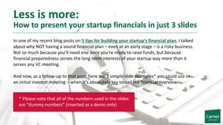 Less is more:
How to present your startup financials in just 3 slides
In one of my recent blog posts on 5 tips for building your startup's financial plan, I talked
about why NOT having a sound financial plan – even at an early stage – is a risky business.
Not so much because you’ll need one once you’re ready to raise funds, but because
financial preparedness serves the long-term interests of your startup way more than it
serves any VC meeting.
And now, as a follow-up to that post, here are 3 simple slide examples* you could use in
an initial investor meeting – when it's absolutely key to nail the financial overview.
* Please note that all of the numbers used in the slides
are “dummy numbers” (inserted as a demo only)
 