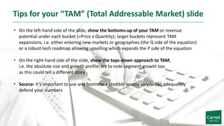 Tips for your “TAM” (Total Addressable Market) slide
• On the left-hand side of the slide, show the bottoms-up of your TAM or revenue
potential under each bucket (=Price x Quantity); larger buckets represent TAM
expansions, i.e. either entering new markets or geographies (the Q side of the equation)
or a robust tech roadmap allowing upselling which expands the P side of the equation
• On the right-hand side of the slide, show the tops-down approach to TAM,
i.e. the absolute size and growth profile; try to note segment growth too
as this could tell a different story
• Source: It’s important to use and footnote a credible source so you can adequately
defend your numbers
 