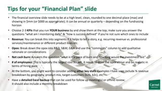 Tips for your “Financial Plan” slide
• The financial overview slide needs to be at a high level, clean, rounded to one decimal place (max) and
showing in $mm (or $000 as appropriate); it can be annual or quarterly – depending on the fundraising
horizon
• Choose 2-3 KPIs that you run YOUR business by and show them at the top; make sure you answer the
questions “what am I monitoring daily” & “how is success defined” if you’re not sure which ones to include
• Revenue: You can break this into segments if it helps to tell a story, e.g. recurring revenue vs. professional
services/maintenance or different product lines etc.
• Opex: Break down the opex into R&D, S&M, G&A and use the “comments” column to add qualitative
rationale or considerations
• Net cash burn: Answers the question “what is the pace of burn and how long would the investment last”
• # of employees: This is typically the largest cost bucket, it needs to drive the opex above and be realistic in
terms of hiring pace
• At the bottom, you might want to consider adding other key stats. Examples I have seen include % revenue
breakdown by geography, product mix, target customers (b2b, b2c), etc.
• Have a detailed Excel backup that can be used for follow up meeting(s) or offline review;
it should also include a monthly breakdown
 