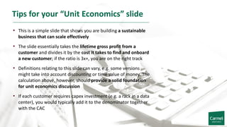 Tips for your “Unit Economics” slide
• This is a simple slide that shows you are building a sustainable
business that can scale effectively
• The slide essentially takes the lifetime gross profit from a
customer and divides it by the cost it takes to find and onboard
a new customer; if the ratio is 3x+, you are on the right track
• Definitions relating to this slide can vary, e.g. some versions
might take into account discounting or time value of money. The
calculation above, however, should provide a solid foundation
for unit economics discussion
• If each customer requires capex investment (e.g. a rack in a data
center), you would typically add it to the denominator together
with the CAC
 