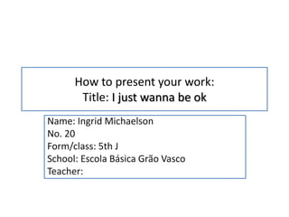How to present your work:
       Title: I just wanna be ok
Name: Ingrid Michaelson
No. 20
Form/class: 5th J
School: Escola Básica Grão Vasco
Teacher:
 