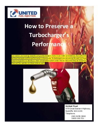 How to Preserve a
Turbocharger’s
Performance
Car makers are leaning towards using turbochargers more. It can make automobiles more efficient
withouthavingtosacrifice performance inthe process.Turbochargersare notcommonlyused, as these
require engineers to develop a more complicated system under the car. But when they do include it,
there will be upsides and downsides as well.
United Fuel
479 Great Eastern Highway,
Redcliffe WA 6104
Telephone
(08) 9259 3000
1800 199 701
 