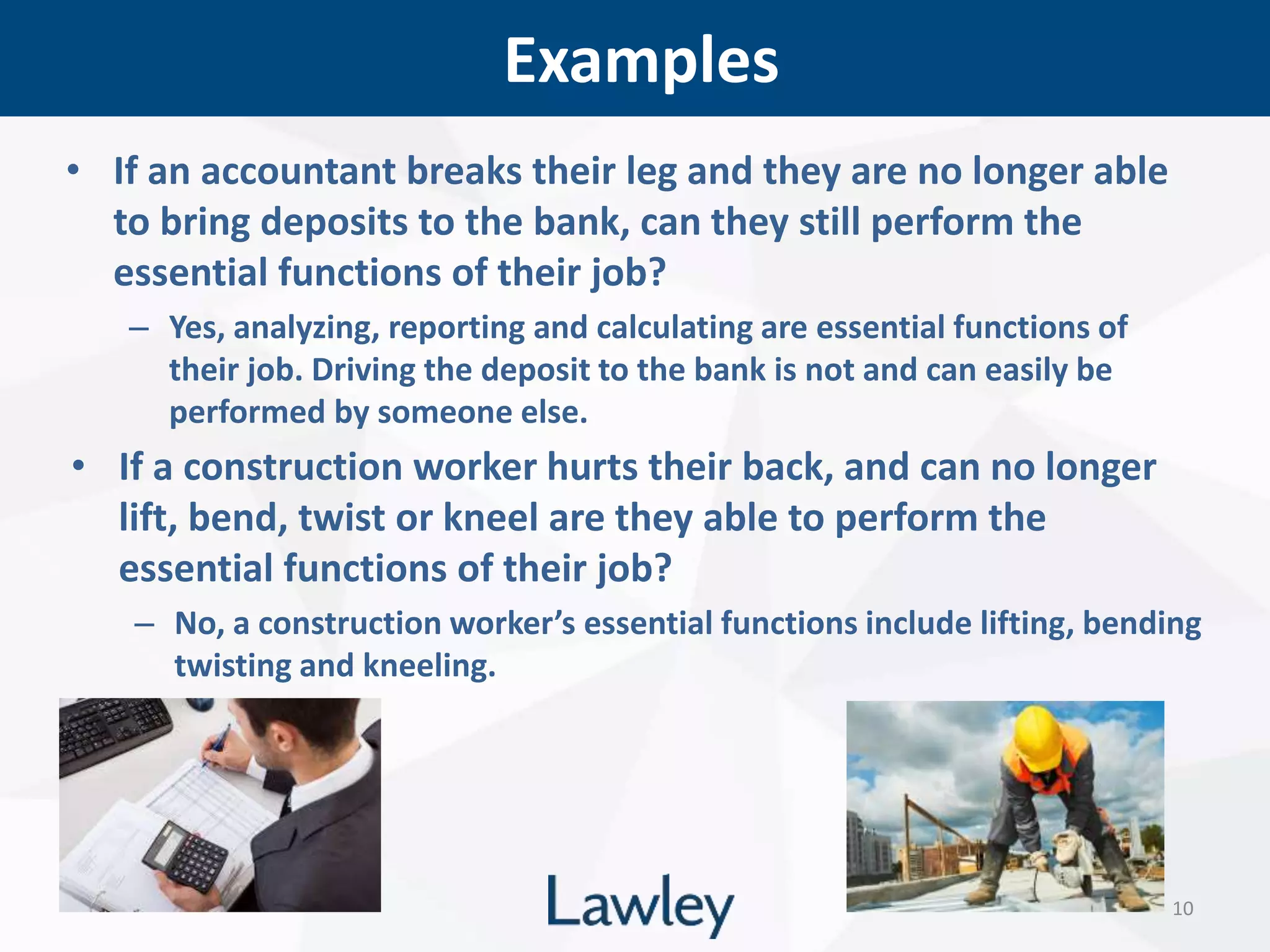 Examples
10
• If an accountant breaks their leg and they are no longer able
to bring deposits to the bank, can they still perform the
essential functions of their job?
– Yes, analyzing, reporting and calculating are essential functions of
their job. Driving the deposit to the bank is not and can easily be
performed by someone else.
• If a construction worker hurts their back, and can no longer
lift, bend, twist or kneel are they able to perform the
essential functions of their job?
– No, a construction worker’s essential functions include lifting, bending
twisting and kneeling.
 