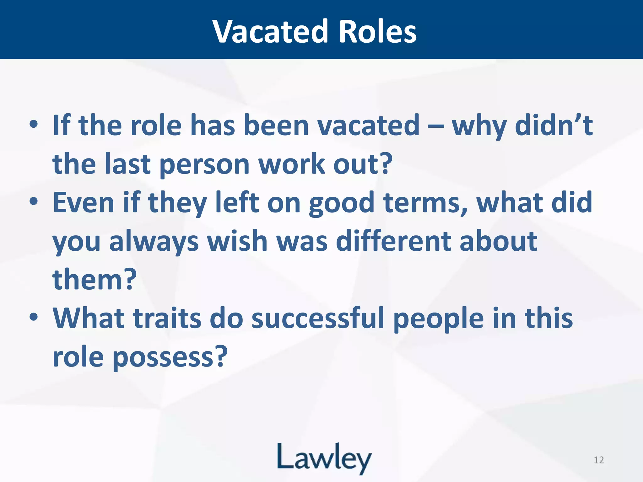 Vacated Roles
12
• If the role has been vacated – why didn’t
the last person work out?
• Even if they left on good terms, what did
you always wish was different about
them?
• What traits do successful people in this
role possess?
 