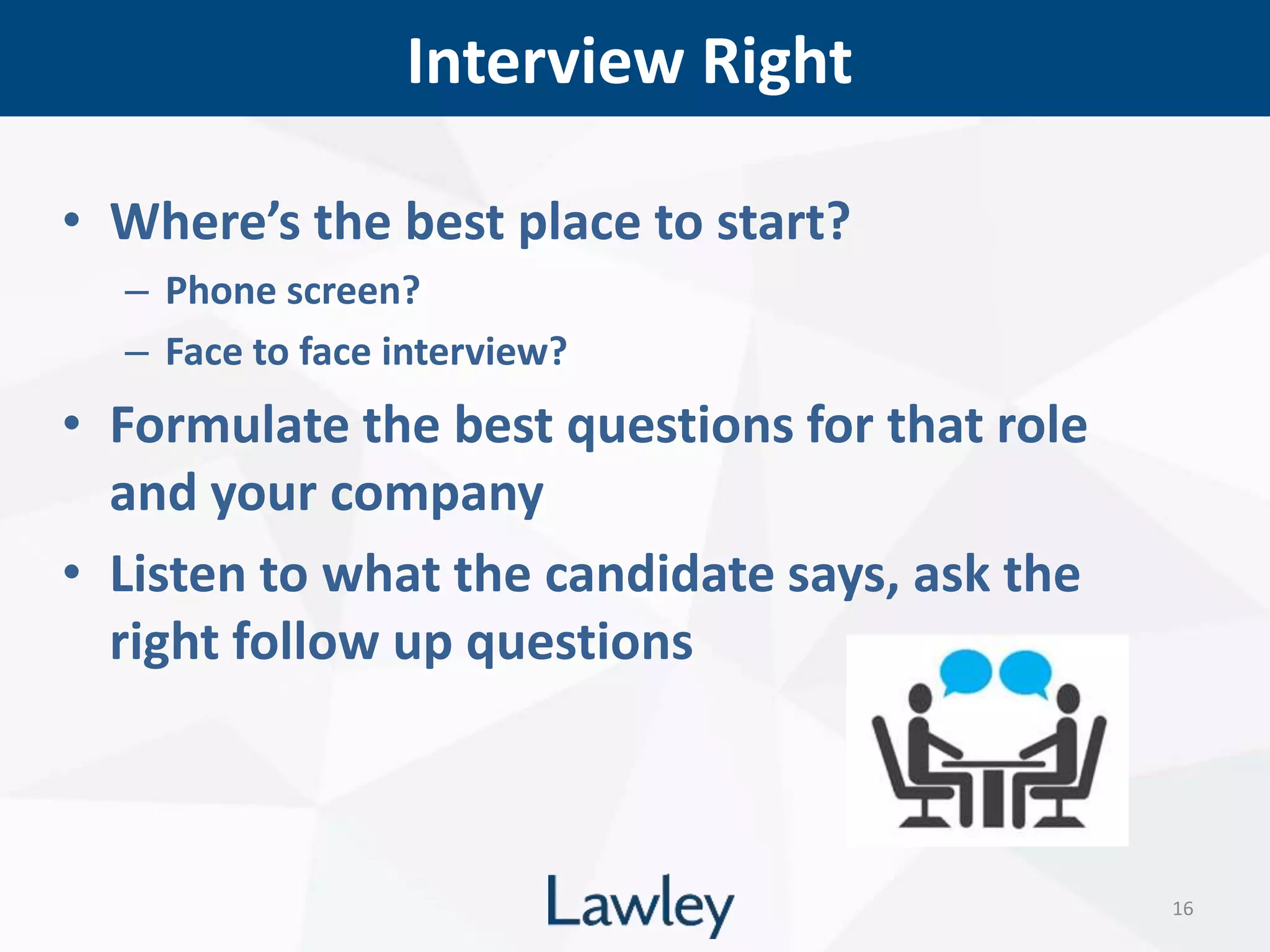 Interview Right
16
• Where’s the best place to start?
– Phone screen?
– Face to face interview?
• Formulate the best questions for that role
and your company
• Listen to what the candidate says, ask the
right follow up questions
 