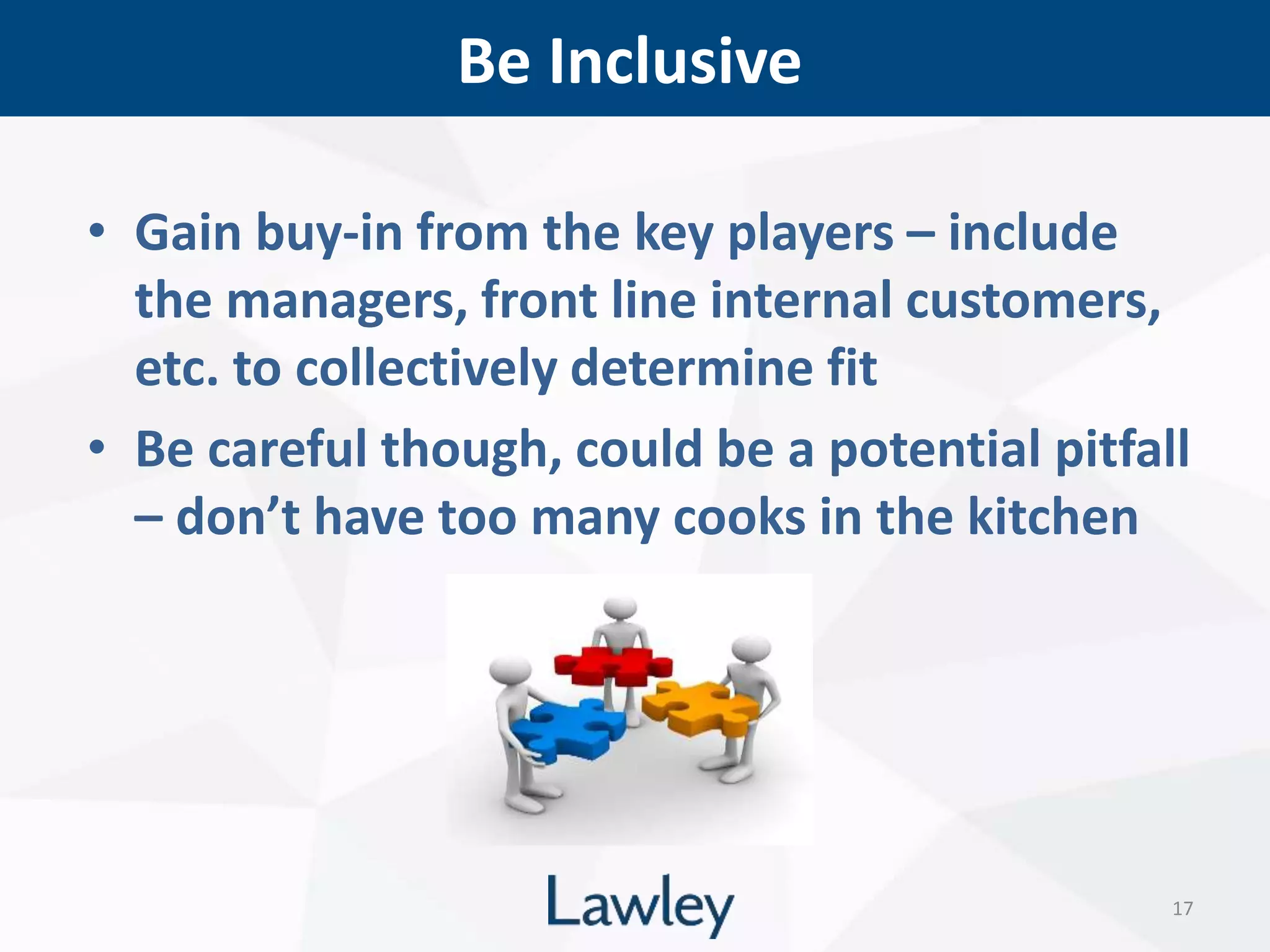 Be Inclusive
17
• Gain buy-in from the key players – include
the managers, front line internal customers,
etc. to collectively determine fit
• Be careful though, could be a potential pitfall
– don’t have too many cooks in the kitchen
 