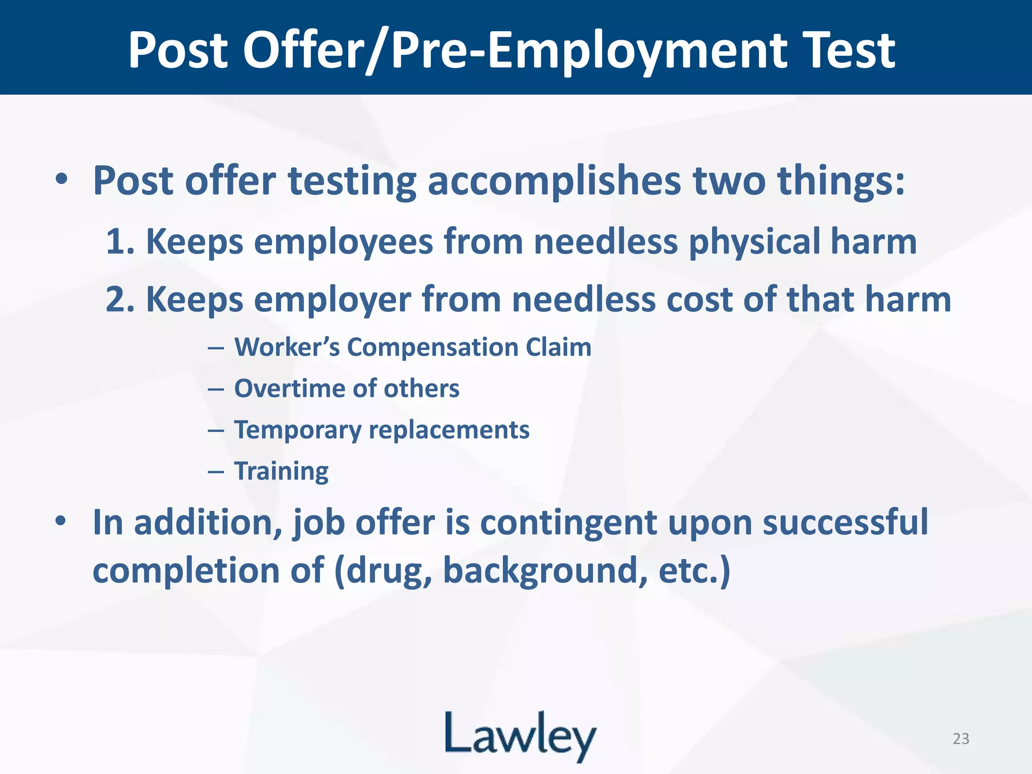 Post Offer/Pre-Employment Test
23
• Post offer testing accomplishes two things:
1. Keeps employees from needless physical harm
2. Keeps employer from needless cost of that harm
– Worker’s Compensation Claim
– Overtime of others
– Temporary replacements
– Training
• In addition, job offer is contingent upon successful
completion of (drug, background, etc.)
 