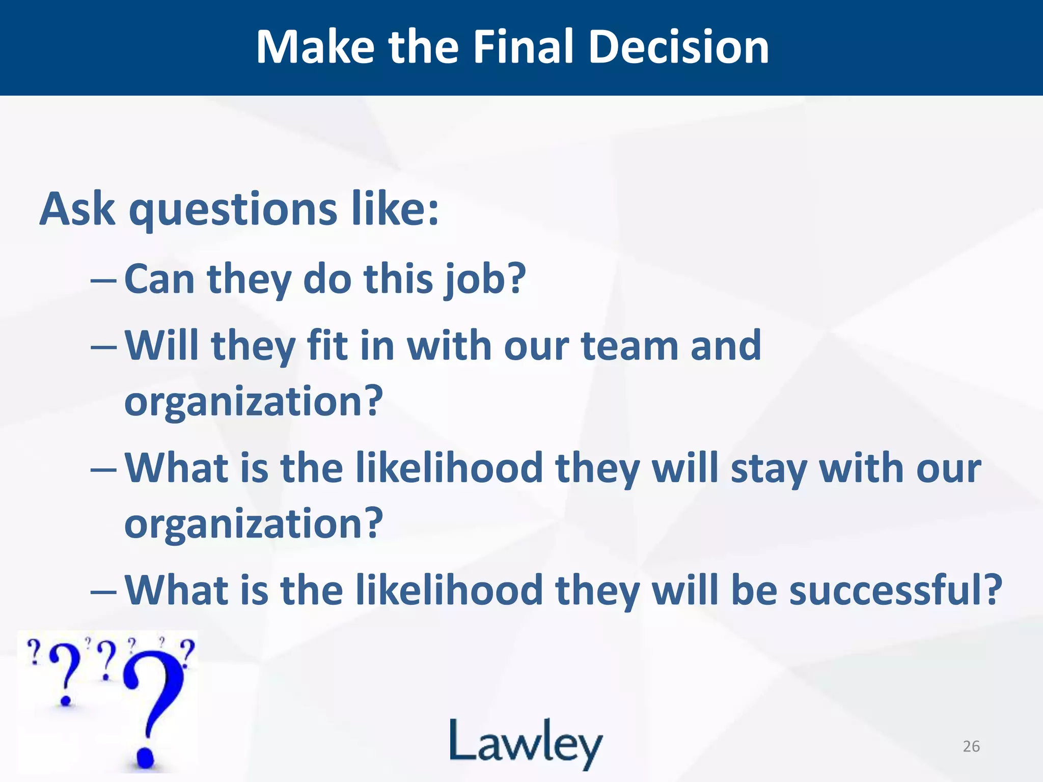 Make the Final Decision
26
Ask questions like:
–Can they do this job?
–Will they fit in with our team and
organization?
–What is the likelihood they will stay with our
organization?
–What is the likelihood they will be successful?
 