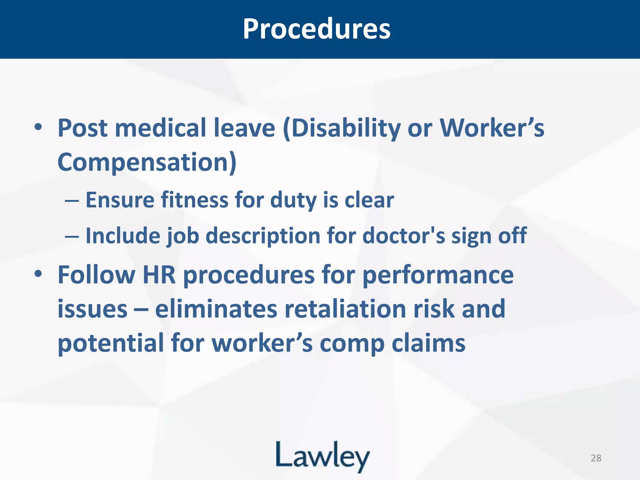 Procedures
28
• Post medical leave (Disability or Worker’s
Compensation)
– Ensure fitness for duty is clear
– Include job description for doctor's sign off
• Follow HR procedures for performance
issues – eliminates retaliation risk and
potential for worker’s comp claims
 