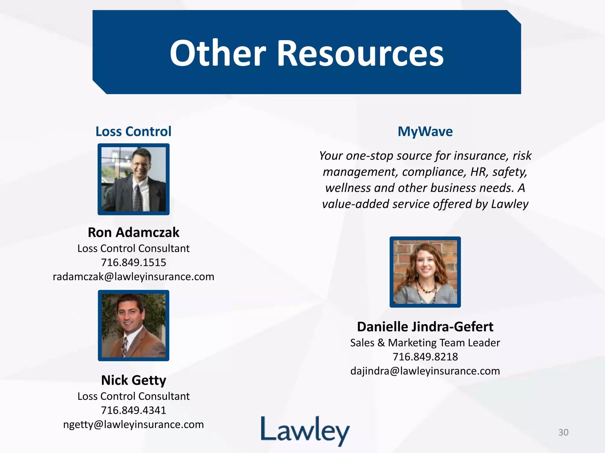 Other Resources
30
Ron Adamczak
Loss Control Consultant
716.849.1515
radamczak@lawleyinsurance.com
Nick Getty
Loss Control Consultant
716.849.4341
ngetty@lawleyinsurance.com
Loss Control MyWave
Your one-stop source for insurance, risk
management, compliance, HR, safety,
wellness and other business needs. A
value-added service offered by Lawley
Danielle Jindra-Gefert
Sales & Marketing Team Leader
716.849.8218
dajindra@lawleyinsurance.com
 