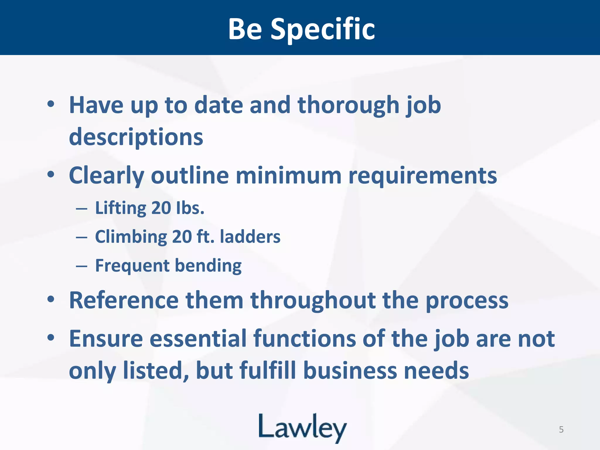 Be Specific
5
• Have up to date and thorough job
descriptions
• Clearly outline minimum requirements
– Lifting 20 Ibs.
– Climbing 20 ft. ladders
– Frequent bending
• Reference them throughout the process
• Ensure essential functions of the job are not
only listed, but fulfill business needs
 