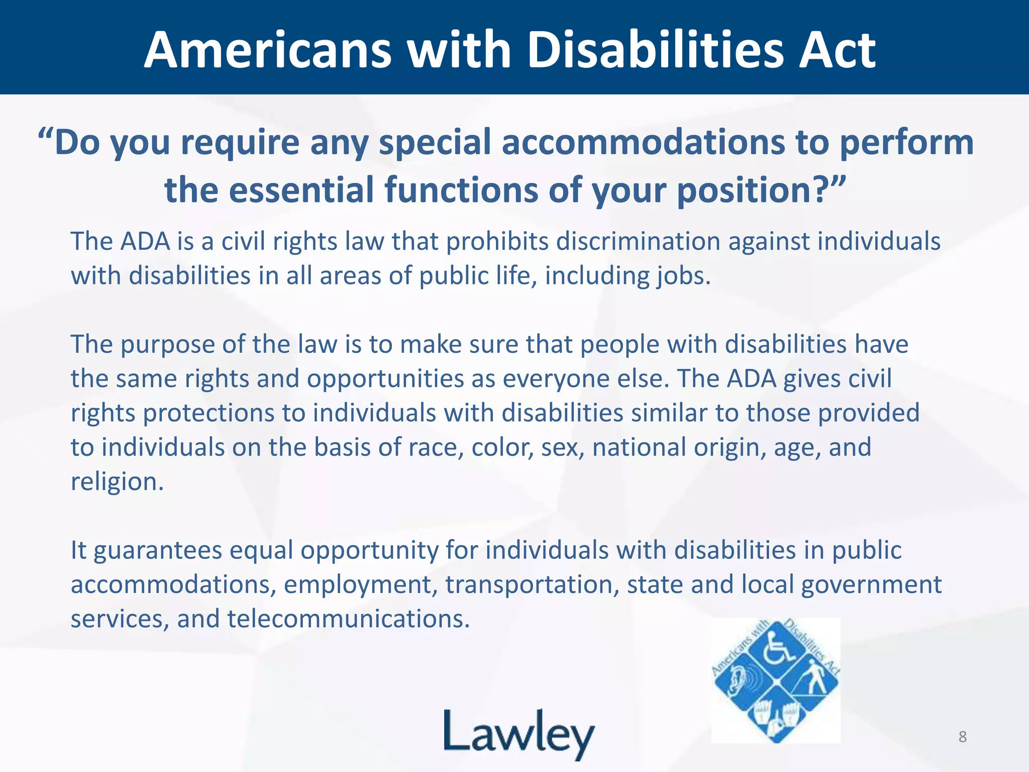 Americans with Disabilities Act
8
The ADA is a civil rights law that prohibits discrimination against individuals
with disabilities in all areas of public life, including jobs.
The purpose of the law is to make sure that people with disabilities have
the same rights and opportunities as everyone else. The ADA gives civil
rights protections to individuals with disabilities similar to those provided
to individuals on the basis of race, color, sex, national origin, age, and
religion.
It guarantees equal opportunity for individuals with disabilities in public
accommodations, employment, transportation, state and local government
services, and telecommunications.
“Do you require any special accommodations to perform
the essential functions of your position?”
 