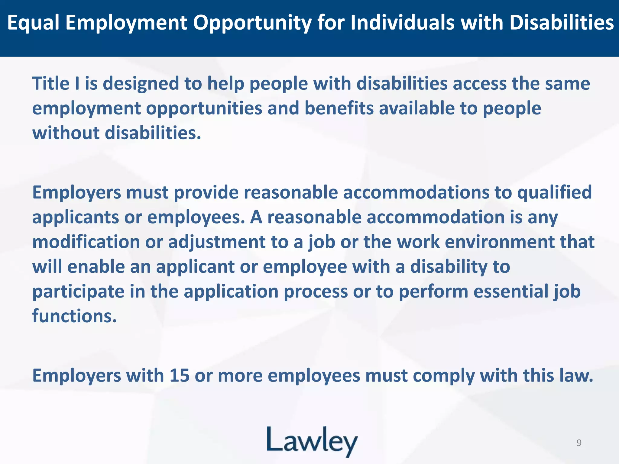 Equal Employment Opportunity for Individuals with Disabilities
9
Title I is designed to help people with disabilities access the same
employment opportunities and benefits available to people
without disabilities.
Employers must provide reasonable accommodations to qualified
applicants or employees. A reasonable accommodation is any
modification or adjustment to a job or the work environment that
will enable an applicant or employee with a disability to
participate in the application process or to perform essential job
functions.
Employers with 15 or more employees must comply with this law.
 