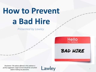 How to Prevent
a Bad Hire
1
Presented by Lawley
Disclaimer: The advice offered in this webinar is
purely suggestion. Legal counsel should be consulted
before making any decisions.
 