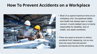 • Most of us spend maximum time at our
workplace only. Occupational safety
and health has always been a major
concern. A work-related injury is mainly
responsible for disability, loss of
health, and death worldwide.
How To Prevent Accidents on a Workplace
• There are ways to prevent or reduce
accidents from happening. Let us now
look into ways that will prevent
accidents and injuries at the workplace.
 