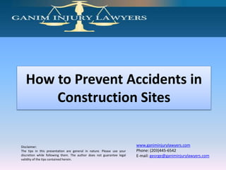 Disclaimer:
The tips in this presentation are general in nature. Please use your
discretion while following them. The author does not guarantee legal
validity of the tips contained herein.
www.ganiminjurylawyers.com
Phone: (203)445-6542
E-mail: george@ganiminjurylawyers.com
How to Prevent Accidents in
Construction Sites
 