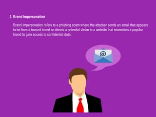 3. Brand Impersonation
Brand Impersonation refers to a phishing scam where the attacker sends an email that appears
to be from a trusted brand or directs a potential victim to a website that resembles a popular
brand to gain access to confidential data.
 