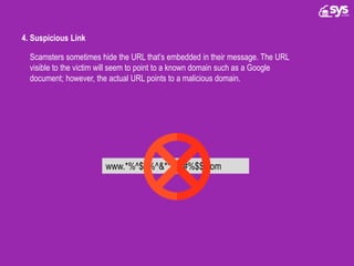 4. Suspicious Link
Scamsters sometimes hide the URL that’s embedded in their message. The URL
visible to the victim will seem to point to a known domain such as a Google
document; however, the actual URL points to a malicious domain.
www.*%^$#%^&**$@#%$$.com
 