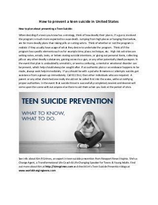 How to prevent a teen suicide in United States
How to plan about preventing a Teen Suicide:
When deciding if a teen you know has a strategy, think of how deadly their plan is. If a gun is involved
the program is much more expected to cause death. Jumping from high places or hanging themselves,
are far more deadly plans than taking pills or cutting wrists. Think of whether or not the program is
realistic if they usually have usage of what they desire to undertake the program. Think of if the
program has specific elements such as for example time, place, technique, etc. High risk activities are
writing notes, emails, texts, or letters stating suicidal intentions, or giving out personal items, collecting
pills or any other deadly substances, gaining access to a gun, or any other potentially deadly weapon. In
the event that plan is undoubtedly unrealistic, or seems confusing, a mental or emotional disorder can
be present, which help should always be sought after. If an authentic plan or an endeavor happens to be
made, always seek help immediately. If you should be with a pal who threatens or attempts suicide, get
assistance from a grown-up immediately. Call 911 first, then other individuals who are required. A
parent or any other cherished one really should not be called first into the scene, without notifying
proper authorities. In the event that suicide threat is successfully completed, nearest and dearest will
come upon the scene without anyone else there to aid them when you look at the period of crisis.
See info about Kim R Grimes, an expert in teen suicide prevention from Newport News Virginia. She’s a
Change Agent, a Transformational Life Coach & Life-Changing Speaker for Teens & Young Adults. Find
out more about Kim at http://kimrgrimes.com and check Kim's Teen Suicide Prevention blogs at
www.worldchangingteens.com
 
