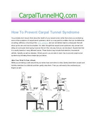 How To Prevent Carpal Tunnel Syndrome
You probably don’t stop to think about the health of your carpal tunnel, rather than when you are feeling
some of the symptoms of carpal tunnel syndrome, which is a very painful condition that can be defined as
an aching, stiffness, or burning of the wrists and hands, and can sometimes lead to a sharp pain that will
shoot up the arm and into the shoulder. It is often thought that carpal tunnel syndrome only comes from
sitting at a computer desk typing, however this isn’t the only way that you can develop it. Experts feel that
it is usually based on many different factors. These factors may include fluid retention, rheumatoid
arthritis, heredity as well as diabetes. What’s good is you are able to learn how to prevent carpal tunnel
syndrome by following these simple tips just below.
Allow Your Wrist To Take A Break
While you are taking a walk around let your wrists have some time to relax. Gently bend them around and
hold the stretches for a little bit and then gently relax them. Then you will need to flex and bend your
fingers as well.
 