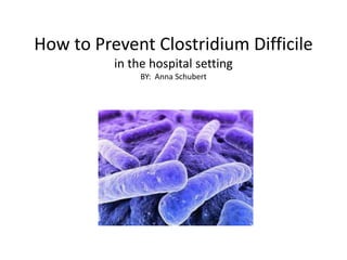 How to Prevent Clostridium Difficile
in the hospital setting
BY: Anna Schubert
 