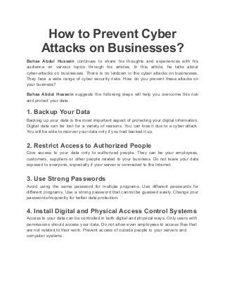 How to Prevent Cyber
Attacks on Businesses?
Bahaa Abdul Hussein continues to share his thoughts and experiences with his
audience on various topics through his articles. In this article, he talks about
cyber-attacks on businesses. There is no letdown in the cyber attacks on businesses.
They face a wide range of cyber security risks. How do you prevent these attacks on
your business?
Bahaa Abdul Hussein suggests the following steps will help you overcome this risk
and protect your data.
1. Backup Your Data
Backing up your data is the most important aspect of protecting your digital information.
Digital data can be lost for a variety of reasons. You can lose it due to a cyber attack.
You will be able to recover your data only if you had backed it up.
2. Restrict Access to Authorized People
Give access to your data only to authorized people. They can be your employees,
customers, suppliers or other people related to your business. Do not leave your data
exposed to everyone, especially if your server is connected to the Internet.
3. Use Strong Passwords
Avoid using the same password for multiple programs. Use different passwords for
different programs. Use a strong password that cannot be guessed easily. Change your
passwords frequently for better data protection.
4. Install Digital and Physical Access Control Systems
Access to your data can be controlled in both digital and physical ways. Only users with
permissions should access your data. Do not allow even employees to access files that
are not related to their work. Prevent access of outside people to your servers and
computer systems.
 