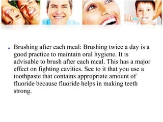 Brushing after each meal: Brushing twice a day is a 
good practice to maintain oral hygiene. It is 
advisable to brush after each meal. This has a major 
effect on fighting cavities. See to it that you use a 
toothpaste that contains appropriate amount of 
fluoride because fluoride helps in making teeth 
strong. 
 