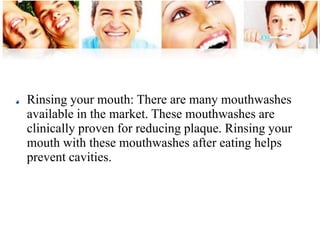 Rinsing your mouth: There are many mouthwashes 
available in the market. These mouthwashes are 
clinically proven for reducing plaque. Rinsing your 
mouth with these mouthwashes after eating helps 
prevent cavities. 
 