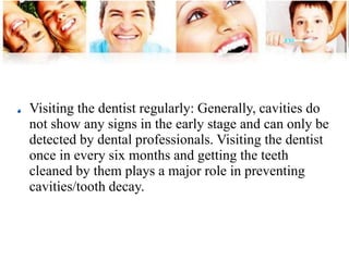 Visiting the dentist regularly: Generally, cavities do 
not show any signs in the early stage and can only be 
detected by dental professionals. Visiting the dentist 
once in every six months and getting the teeth 
cleaned by them plays a major role in preventing 
cavities/tooth decay. 
 