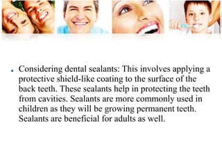 Considering dental sealants: This involves applying a 
protective shield-like coating to the surface of the 
back teeth. These sealants help in protecting the teeth 
from cavities. Sealants are more commonly used in 
children as they will be growing permanent teeth. 
Sealants are beneficial for adults as well. 
 