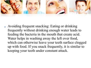 Avoiding frequent snacking: Eating or drinking 
frequently without drinking enough water leads to 
feeding the bacteria in the mouth that create acid. 
Water helps in washing away the left over food, 
which can otherwise leave your teeth surface clogged 
up with food. If you snack frequently, it is similar to 
keeping your teeth under constant attack. 
 