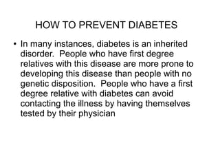 HOW TO PREVENT DIABETES 
● In many instances, diabetes is an inherited 
disorder. People who have first degree 
relatives with this disease are more prone to 
developing this disease than people with no 
genetic disposition. People who have a first 
degree relative with diabetes can avoid 
contacting the illness by having themselves 
tested by their physician 
 