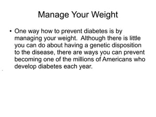 Manage Your Weight 
● One way how to prevent diabetes is by 
managing your weight. Although there is little 
you can do about having a genetic disposition 
to the disease, there are ways you can prevent 
becoming one of the millions of Americans who 
develop diabetes each year. . 
 