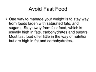 Avoid Fast Food 
● One way to manage your weight is to stay way 
from foods laden with saturated fats, and 
sugars. Stay away from fast food, which is 
usually high in fats, carbohydrates and sugars. 
Most fast food offer little in the way of nutrition 
but are high in fat and carbohydrates. 
 