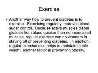 Exercise 
● Another way how to prevent diabetes is to 
exercise. Exercising regularly improves blood 
sugar control. Because active muscles dispel 
glucose from blood quicker than non-exercised 
muscles, regular exercise can do wonders in 
staving off or preventing diabetes. In addition, 
regular exercise also helps to maintain stable 
weight, another factor in preventing obesity. 
 