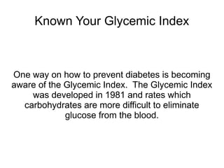 Known Your Glycemic Index 
One way on how to prevent diabetes is becoming 
aware of the Glycemic Index. The Glycemic Index 
was developed in 1981 and rates which 
carbohydrates are more difficult to eliminate 
glucose from the blood. 
 