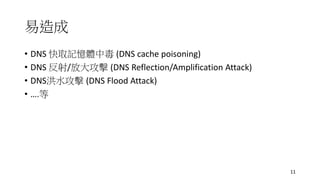 易造成
• DNS 快取記憶體中毒 (DNS cache poisoning)
• DNS 反射/放大攻擊 (DNS Reflection/Amplification Attack)
• DNS洪水攻擊 (DNS Flood Attack)
• ….等
11
 